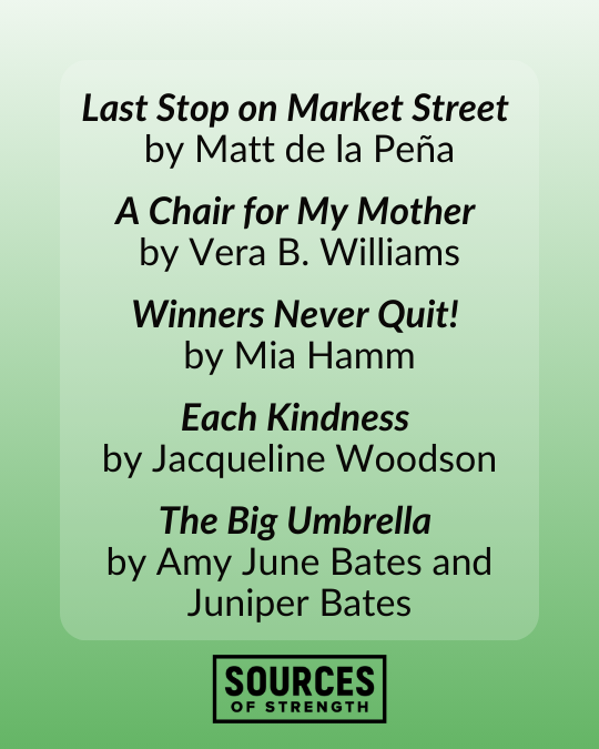 Last Stop on Market Street by Matt de la Peña A Chair for My Mother by Vera B. Williams Winners Never Quit! by Mia Hamm Each Kindness by Jacqueline Woodson The Big Umbrella by Amy June Bates and Juniper Bates